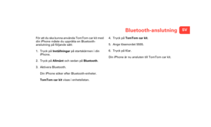 Page 12SVBluetooth-anslutning
Bluet
ooth-
ans-
lutnin
gFör att du ska kunna använda TomTom car kit med 
din iPhone måste du upprätta en Bluetooth-
anslutning på följande sätt:
1. Tryck på Inställningar  på startskärmen i din 
iPhone.
2. Tryck på Allmänt  och sedan på Bluetooth .
3. Aktivera Bluetooth.
Din iPhone söker efter Bluetooth-enheter.
TomTom car kit  visas i enhetslistan. 4. Tryck på TomTom car kit
.
5. Ange lösenordet 555 5.
6. Tryck på Klar.
Din iPhone är nu ansluten till TomTom car kit....