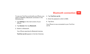 Page 4ENBluetooth connection
Blue-
tooth 
con-
nec-
tionTo use your TomTom car kit with your iPhone, you 
need to establish a Bluetooth connection in the 
following way.
1. Tap Settings  on the main screen of your 
iPhone.
2. Tap  General , then tap  Bluetooth .
3. Switch on Bluetooth.
Your iPhone searches for Bluetooth devices.
TomTom car kit  appears in the list of devices. 4. Tap 
TomTom car kit .
5. Enter the password, which is 5555.
6. Tap Done.
Your iPhone is now connected to your TomTom 
car kit....