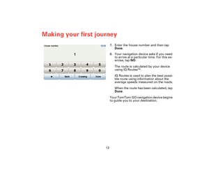 Page 1112
Making your first journey
7. Enter the house number and then tap 
Done.
8. Your navigation device asks if you need 
to arrive at a particular time. For this ex-
ercise, tap NO.
The route is calculated by your device 
using IQ Routes
TM.
IQ Routes is used to plan the best possi-
ble route using information about the 
average speeds measured on the roads.
When the route has been calculated, tap 
Done.
Your TomTom GO navigation device begins 
to guide you to your destination....