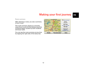 Page 1213
Making your first journeyEN
Route summary
After planning a route, you see a summary 
of your route.
The route summary shows an overview 
map of your route and the total journey time 
including delays caused by both incidents 
and busy roads.
You can see the route summary at any time 
by tapping the right side of the status bar.
Treviso-UG-NONLIVE-NoTMC.book  Page 13  Wednesday, September 2, 2009  10:48 AM 