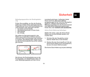 Page 18Sicherheit
19
DE
Sicher-
heitBefestigungsposition der Dockinghalter-
ung
Prüfen Sie sorgfältig, wo Sie die Docking-
halterung in Ihrem Auto anbringen können. 
Folgendes darf durch die Dockinghalterung 
nicht blockiert oder behindert werden:
• Ihre Sicht auf die Straße
• Alle Bedienelemente in Ihrem Auto
• Alle Spiegel
•Der Airbag
Sie sollten Ihr Navigationsgerät in der 
Halterung problemlos erreichen können, 
ohne sich nach vorne beugen oder strecken 
zu müssen. Die Abbildungen zeigen Ihnen, 
wo Sie die...