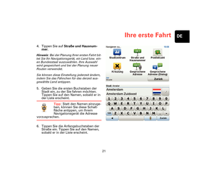 Page 2021
Ihre erste FahrtDE
4. Tippen Sie auf Straße und Hausnum-
mer.
Hinweis: Bei der Planung Ihrer ersten Fahrt bit-
tet Sie Ihr Navigationsgerät, ein Land bzw. ein-
en Bundesstaat auszuwählen. Ihre Auswahl 
wird gespeichert und bei der Planung neuer 
Routen verwendet.
Sie können diese Einstellung jederzeit ändern, 
indem Sie das Fähnchen für das derzeit aus-
gewählte Land antippen.
5. Geben Sie die ersten Buchstaben der 
Stadt ein, zu der Sie fahren möchten. 
Tippen Sie auf den Namen, sobald er in 
der...