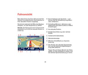 Page 23Fahransicht
24
Fahran-
sichtBeim Start Ihres TomTom GO wird die Fah-
ransicht mit ausführlichen Informationen zu 
Ihrer aktuellen Position angezeigt.
Sie können jederzeit die Mitte des Displays 
antippen, um das Hauptmenü zu öffnen.
Hinweis: Die Fahransicht wird in Schwarzweiß 
dargestellt, bis Ihr GO Ihre aktuelle Position er-
mittelt hat.
ADurch Antippen der Symbole + und - 
können Sie die Darstellung vergrößern 
oder verkleinern.
BSchnellzugriffsmenü: Aktivieren oder 
deaktivieren Sie diese Funktion...