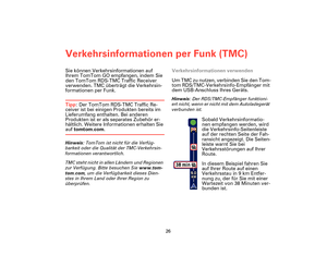 Page 25Verkehrsinformationen per Funk (TMC)
26
Verke-
hrsinfor-
matione
n per 
Funk 
(TMC)Sie können Verkehrsinformationen auf 
Ihrem TomTom GO empfangen, indem Sie 
den TomTom RDS-TMC Traffic Receiver 
verwenden. TMC überträgt die Verkehrsin-
formationen per Funk.
Tipp: Der TomTom RDS-TMC Traffic Re-
ceiver ist bei einigen Produkten bereits im 
Lieferumfang enthalten. Bei anderen 
Produkten ist er als separates Zubehör er-
hältlich. Weitere Informationen erhalten Sie 
auf tomtom.com.
Hinweis: TomTom ist nicht...