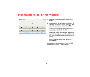 Page 3334
Pianificazione del primo viaggio
7. Inserisci il numero civico, quindi tocca 
Fatto.
8. Il dispositivo di navigazione chiederà se 
desideri un orario di arrivo specifico. Agli 
scopi di questo esercizio, tocca NO.
Il percorso viene calcolato dal disposi-
tivo utilizzando IQ Routes
TM.
IQ Routes viene utilizzato per pianificare 
il percorso migliore usando le informazi-
oni sulle velocità medie reali misurate su 
strada.
Al termine del calcolo del percorso, 
tocca Fatto.
Il dispositivo di navigazione...