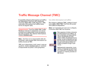 Page 37Traffic Message Channel (TMC)
38
Traffic 
Mes-
sage 
Channel 
(TMC)È possibile ottenere informazioni sul traffico 
sul dispositivo TomTom GO utilizzando 
TomTom RDS-TMC Traffic Receiver. TMC 
trasmette informazioni sul traffico sotto 
forma di segnali radio.
Suggerimento: TomTom RDS-TMC Traffic 
Receiver è fornito in dotazione con alcuni 
prodotti ed è disponibile come accessorio 
per altri prodotti. Per ulteriori informazioni, 
visitare tomtom.com.
Nota : TomTom non è responsabile della dis-
ponibilità...