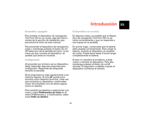 Page 40Introducción
41
ES
Introduc-
ciónEncendido y apagado
Para instalar el dispositivo de navegación 
TomTom GO en su coche, siga las instruc-
ciones de la sección de instalación que 
encontrará al inicio de este manual. 
Para encender el dispositivo de navegación, 
pulse y mantenga pulsado el botón de on/
off hasta que vea la pantalla de inicio. La pri-
mera vez que conecte el dispositivo, es 
posible que tarde en iniciarse.
Configuración
Al encender por primera vez su dispositivo, 
debe responder algunas...