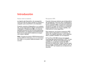 Page 41Introducción
42
Notas sobre la batería
La batería del dispositivo de navegación 
TomTom GO se carga cuando lo conecta al 
cargador para automóvil o al ordenador.
Cuando conecte el dispositivo a un ordena-
dor, se le preguntará si desea conectarse al 
ordenador. Si selecciona No y no toca la 
pantalla durante los tres minutos siguientes, 
el dispositivo se apagará automáticamente. 
Esto ocurre para que la batería se cargue 
con mayor rapidez.
Nota: Conecte el conector USB directamente al 
puerto USB del...