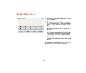 Page 4546
El primer viaje
7. Introduzca el número de la casa y luego 
toque Hecho.
8. El dispositivo de navegación le pregun-
tará si necesita llegar a una hora determi-
nada. En este ejercicio concreto, toque 
No.
El dispositivo calcula la ruta utilizando IQ 
Routes
TM.
IQ Routes se usa para planificar la mejor 
ruta posible utilizando datos sobre las 
velocidades medias registradas en las 
carreteras.
Una vez se haya calculado la ruta, toque 
Hecho.
El dispositivo de navegación TomTom GO 
empezará a guiarle...