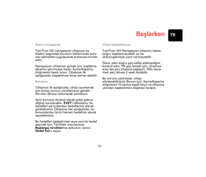 Page 50Başlarken
51
TR
Başlarke
nAçma ve kapama
TomTom GO navigasyon cihazınızı bu 
kitabın başındaki kurulum bölümünde bulu-
nan talimatları uygulayarak arabanıza monte 
edin.
Navigasyon cihazınızı açmak için, başlatma 
ekranını görünceye kadar Açma/Kapama 
düğmesini basılı tutun. Cihazınızı ilk 
açtığınızda, başlatılması biraz zaman alabilir.
Kurulum
Cihazınızı ilk açtığınızda, cihazı ayarlamak 
için birkaç soruyu yanıtlamanız gerekir. 
Soruları ekrana dokunarak yanıtlayın. 
Aynı konuma düzenli olarak gidip...