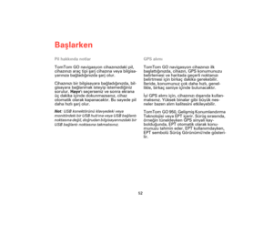 Page 51Başlarken
52
Pil hakkında notlar
TomTom GO navigasyon cihazınızdaki pil, 
cihazınızı araç tipi şarj cihazına veya bilgisa-
yarınıza bağladığınızda şarj olur.
Cihazınızı bir bilgisayara bağladığınızda, bil-
gisayara bağlanmak isteyip istemediğiniz 
sorulur. Hayırı seçerseniz ve sonra ekrana 
üç dakika içinde dokunmazsanız, cihaz 
otomatik olarak kapanacaktır. Bu sayede pil 
daha hızlı şarj olur.
Not: USB konektörünü klavyedeki veya 
monitördeki bir USB hubına veya USB bağlantı 
noktasına değil, doğrudan...