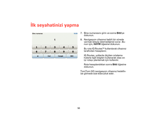 Page 5556
İlk seyahatinizi yapma
7. Bina numarasını girin ve sonra Bittiye 
dokunun.
8. Navigasyon cihazınız belirli bir sürede 
varmak isteyip istemediğinizi sorar. Bu-
nun için, HAYIR öğesine dokunun.
Bu rota IQ Routes
TM kullanılarak cihazınız 
tarafından hesaplanır.
IQ Routes, yollarda ölçülen ortalama 
hızlarla ilgili bilgileri kullanarak olası en 
iyi rotayı planlamak için kullanılır.
Rota hesaplandıktan sonra Bitti öğesine 
dokunun.
TomTom GO navigasyon cihazınız hedefin-
ize gitmede size kılavuzluk...