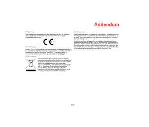 Page 60Addendum
61
CE Marking
This equipment complies with the requirements for CE marking 
when used in a residential, commercial, vehicular or light 
industrial environment.
R&TTE directive
Hereby, TomTom declares that this personal navigation device is 
in compliance with the essential requirements and other relevant 
provisions of the EU Directive 1999/5/EC. The declaration of 
conformity can be found here: www.tomtom.com/legal.
WEEE directive
This symbol on the product or its packaging 
indicates that this...