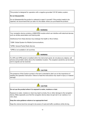 Page 1212 
 
 
 
This product is designed for operation with a negative grounded 12V DC battery system. 
Do not dissassemble. 
Do not dissassemble the product or attempt to repair it yourself. If the product needs to be 
repaired, we recommend that you take it to the dealer where you purchased the product.  
 
  WARNING 
Your navigation device contains a GSM/GPRS module which can interfere with electrical devices 
such as cardiac pacemakers and hearing aids. 
Interference from these devices may endanger the...