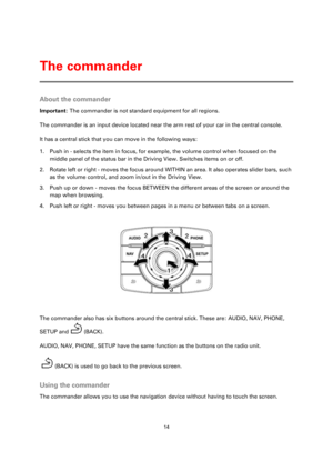 Page 1414 
 
 
 
About the commander 
Important: The commander is not standard equipment for all regions. 
The commander is an input device located near the arm rest of your car in the central console. 
It has a central stick that you can move in the following ways: 
1. Push in - selects the item in focus, for example, the volume control when focused on the 
middle panel of the status bar in the Driving View. Switches items on or off. 
2. Rotate left or right - moves the focus around WITHIN an area. It also...