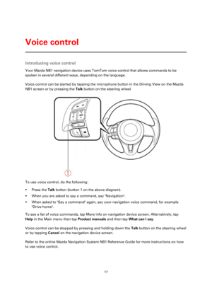 Page 1717 
 
 
 
Introducing voice control 
Your Mazda NB1 navigation device uses TomTom voice control that allows commands to be 
spoken in several different ways, depending on the language.  
Voice control can be started by tapping the microphone button in the Driving View on the Mazda 
NB1 screen or by pressing the Talk button on the steering wheel.  
 
To use voice control, do the following: 
 Press the Talk button (button 1 on the above diagram). 
 When you are asked to say a command, say Navigation. 
...