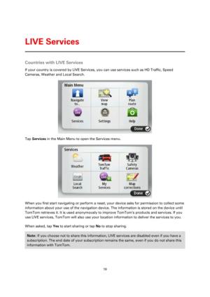 Page 1919 
 
 
 
Countries with LIVE Services 
If your country is covered by LIVE Services, you can use services such as HD Traffic, Speed 
Cameras, Weather and Local Search.  
 
Tap Services in the Main Menu to open the Services menu. 
 
When you first start navigating or perform a reset, your device asks for permission to collect some 
information about your use of the navigation device. The information is stored on the device until 
TomTom retrieves it. It is used anonymously to improve TomTom’s products and...