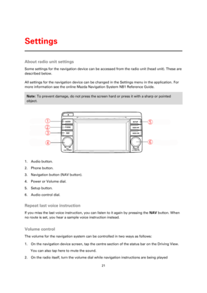 Page 2121 
 
 
 
About radio unit settings 
Some settings for the navigation device can be accessed from the radio unit (head unit). These are 
described below. 
All settings for the navigation device can be changed in the Settings menu in the application. For 
more information see the online Mazda Navigation System NB1 Reference Guide. 
Note: To prevent damage, do not press the screen hard or press it with a sharp or pointed 
object.  
 
1. Audio button. 
2. Phone button. 
3. Navigation button (NAV button)....