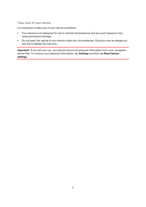 Page 55 
 
 
 
 
Take care of your device 
It is important to take care of your device as follows: 
 Your device is not designed for use in extreme temperatures and any such exposure may 
cause permanent damage.  
 Do not open the casing of your device under any circumstances. Doing so may be dangerous 
and will invalidate the warranty. 
Important: If you sell your car, you should remove all personal information from your navigation 
device first. To remove your personal information, tap Settings and then...