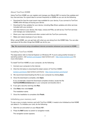Page 77 
 
 
 
About TomTom HOME 
Using TomTom HOME you can register and manage your Mazda NB1 to receive free updates and 
buy new services. Its a good idea to connect frequently to HOME so you can do the following: 
 Download for free the most recent map available for your device, if you connect to TomTom 
HOME within 60 days of buying your device. 
 Download for free updates for your device, including Map Share updates and other services 
included with your product. 
 Add new items to your device, like...
