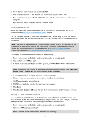 Page 88 
 
 
 
3. Insert the new memory card into your Mazda NB1. 
4. Wait for a few seconds so that the card can be initialised by your Mazda NB1. 
5. Remove the card from your Mazda NB1 and insert it into the card reader connected to your 
computer. 
Your new card is now ready for use with TomTom HOME.  
Updating your device 
Before you start, make sure you have a backup of your device or memory card. For more 
information, see Backing up your navigation device (page 8). 
You can check for updates for your...