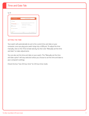 Page 1111The Nike+ SportWatch GPS User’s Guide
  
 
 
 
 
 
 
 
 
 
SETTING THE TIME
Your watch will automatically be set to the current time and date on your 
computer, once you plug your watch strap into a USB port. To adjust the time 
manually, click on the Time & Date tab (fig. 6), then click “Manually set the time 
and date” to make adjustments.  
You can also set the time and date on your watch. The “Manually set the time 
and date option” will stay selected unless you choose to set the time and date to...