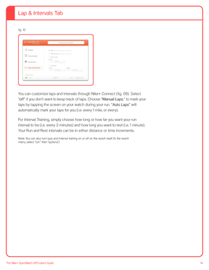 Page 1414The Nike+ SportWatch GPS User’s Guide
 
You can customize laps and intervals through Nike+ Connect (fig. 09). Select 
“off” if you don’t want to keep track of laps. Choose “Manual Laps,” to mark your 
laps by tapping the screen on your watch during your run. “Auto Laps” will 
automatically mark your laps for you (i.e. every 1 mile, or every). 
For Interval Training, simply choose how long or how far you want your run 
interval to be (i.e. every 2 minutes) and how long you want to rest (i.e. 1 minute)....