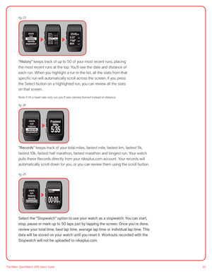 Page 2020The Nike+ SportWatch GPS User’s Guide
 
 
 
 
 
 
 
“History” keeps track of up to 50 of your most recent runs, placing  
the most recent runs at the top. You’ll see the date and distance of 
each run. When you highlight a run in the list, all the stats from that 
specific run will automatically scroll across the screen. If you press  
the Select button on a highlighted run, you can review all the stats  
on that screen.
Note: If it ’s a heart rate only run, you ’ll see calories burned instead of...