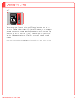 Page 2121The Nike+ SportWatch GPS User’s Guide
fig. 26
 
 
 
 
 
 
 
While you run, use the scroll button to click through your stat loop (at the 
top of the display) and check your info: elapsed time, distance, current pace, 
average pace, speed, average speed, calories burned, lap time, time of day, 
heart rate (as bpm for beats per minute, if you’re using a heart rate monitor), 
lap time (if laps are turned on) and Run/Rest counters (if you’re in interval 
mode). 
Note: You can customize your stats by going...