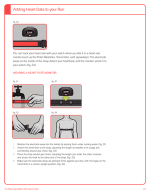 Page 2323The Nike+ SportWatch GPS User’s Guide
 
 
 
 
 
 
 
 
 
 
You can track your heart rate with your watch when you link it to a heart rate 
monitor (such as the Polar Wearlink+ Transmitter, sold separately). The electrode 
areas on the inside of the strap detect your heartbeat, and the monitor sends it to 
your watch. (fig. 24) 
 
WEARING A HEART RATE MONITOR
1. Moisten the electrode areas (on the inside) by placing them under running water. (fig. 31)
2.  Attach the transmitter to the strap, adjusting...