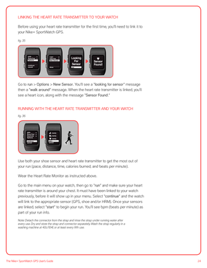 Page 2424The Nike+ SportWatch GPS User’s Guide
LINKING THE HEART RATE TRANSMITTER TO YOUR WATCH
Before using your heart rate transmitter for the first time, you’ll need to link it to 
your Nike+ SportWatch GPS.
 
 
 
 
 
Go to run > Options > New Sensor. You’ll see a “looking for sensor” message 
then a “walk around” message. When the heart rate transmitter is linked, you’ll 
see a heart icon, along with the message “Sensor Found.”
RUNNING WITH THE HEART RATE TRANSMITTER AND YOUR WATCH
 
Use both your shoe...