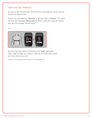 Page 2525The Nike+ SportWatch GPS User’s Guide
HEART RATE ONLY WORKOUTS
You can run with the heart rate transmitter only to get beats per minute, calories 
burned, and elapsed time. 
Scroll to run, and make sure “heartrate” is “on” then select “continue.” Your watch 
will show the messages “linking sensors.” When it finds your heart rate monitor, 
you’ll see the message “Sensor Found!”
off
offonGPS
Shoe Pod
cancel Heartrate
Options
continuecancel seeking
 
Once the heart rate sensor is found, the word “ready”...