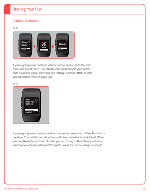 Page 2626The Nike+ SportWatch GPS User’s Guide
RUNNING OUTDOORS
on
off
offGPS
Shoe Pod
cancel Heartrate
Options
continuecancel
R ead y
startcancel linking
 
If you’re going to run outdoors without a shoe sensor, go to the main 
menu and select “run.”  The satellite icon will blink until your watch 
finds a satellite signal, then you’ll see “Ready.” Choose “start” to start 
your run. (Read more on page 28). 
on
offGPS
Shoe Pod
cancel Options
continue
If you’re going to run outdoors with a shoe sensor, select run...