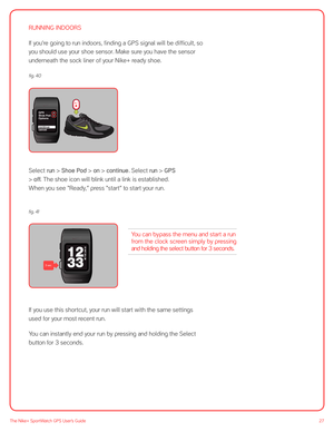 Page 2727The Nike+ SportWatch GPS User’s Guide
RUNNING INDOORS
If you’re going to run indoors, finding a GPS signal will be difficult, so 
you should use your shoe sensor. Make sure you have the sensor 
underneath the sock liner of your Nike+ ready shoe.  
offonGPS
Shoe Pod
cancel Options
continue
Select run > Shoe Pod > on > continue. Select run > GPS 
> off. The shoe icon will blink until a link is established. 
When you see “Ready,” press “start” to start your run. 
fig. 41 
 
 
If you use this shortcut,...