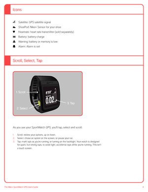 Page 44The Nike+ SportWatch GPS User’s Guide
 Satellite: GPS satellite signal 
 ShoePod: Nike+ Sensor for your shoe 
  Heartrate: heart rate transmitter (sold separately) 
 Battery: battery charge 
  Warning: battery or memory is low 
  Alarm: Alarm is set
 
Scroll, Select, Tap
fig. 01
 
As you use your SportWatch GPS, you’ll tap, select and scroll.  
1. Scroll: review your options, up or down.
2.  Select: chose an option on the screen, or pause your run
3. Tap: mark laps as you’re running, or turning on the...