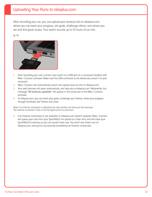 Page 3232The Nike+ SportWatch GPS User’s Guide
After recording your run, you can upload your workout info to nikeplus.com, 
where you can track your progress, set goals, challenge others, see where you 
ran and find great routes. Your watch records up to 15 hours of run info.
1. After recording your runs, connect your watch to a USB port on a computer installed with 
Nike+ Connect software. Make sure the USB connector is dry before you attach it to your 
computer. 
2.  Nike+ Connect will automatically launch...