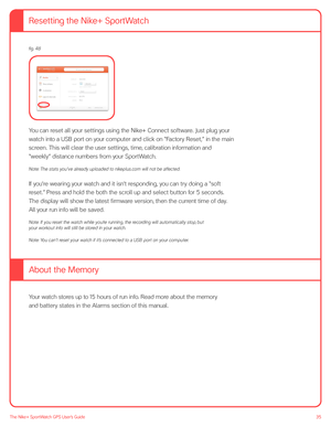 Page 3535The Nike+ SportWatch GPS User’s Guide
 
 
  
 
 
You can reset all your settings using the Nike+ Connect software. Just plug your 
watch into a USB port on your computer and click on “Factory Reset,” in the main 
screen. This will clear the user settings, time, calibration information and 
“weekly” distance numbers from your SportWatch. 
Note: The stats you ’ve already uploaded to nikeplus. com will not be affected.
If you’re wearing your watch and it isn’t responding, you can try doing a “soft...