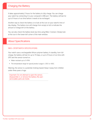 Page 3636The Nike+ SportWatch GPS User’s Guide
It takes approximately 2 hours for the battery to fully charge. You can charge 
your watch by connecting it to your computer’s USB port. The battery will last for 
up to 9 hours of run time before it needs to be recharged.
Another way to check the battery is to look at the icon on your watch’s time of 
day display. The battery icon will change from empty to full, to indicate the 
amount of charge left on the battery.
You can also check the battery level any time...
