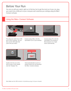 Page 66The Nike+ SportWatch GPS User’s Guide
Before Your Run
You can run with your watch, right out of the box, but to get the most out of your run, plug  
your watch into a USB port on your computer and customize your settings using the Nike+ 
Connect software. 
Using the Nike+ Connect Software
First, plug your watch into a USB 
port on your computer. You can 
also use the USB cable that 
came with your watch. 
If you’re using a Mac, click the 
SportWatch icon on your desktop. 
If you’re using a PC, click the...