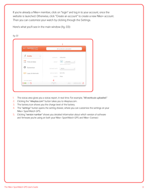 Page 88The Nike+ SportWatch GPS User’s Guide
If you’re already a Nike+ member, click on “login” and log in to your account, once the 
website is launched. Otherwise, click “Create an account” to create a new Nike+ account. 
Then you can customize your watch by clicking through the Settings.
Here’s what you’ll see in the main window (fig. 03):
 
 
1. The status area gives you a status report, in real time. For example, “All workouts uploaded.”
2.  Clicking the “nikeplus.com” button takes you to nikeplus.com.
3....