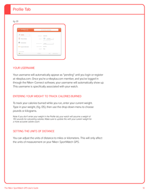 Page 1010The Nike+ SportWatch GPS User’s Guide
fig. 05 
 
 
 
 
 
 
 
YOUR USERNAME
Your username will automatically appear as “pending” until you login or register 
at nikeplus.com. Once you’re a nikeplus.com member, and you’ve logged in 
through the Nike+ Connect software, your username will automatically show up. 
This username is specifically associated with your watch.
ENTERING YOUR WEIGHT TO TRACK CALORIES BURNED
To track your calories burned while you run, enter your current weight.  
Type in your...