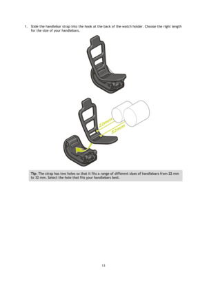 Page 1313 
 
 
 
1. Slide the handlebar strap into the hook at the back of the watch holder. Choose the right length 
for the size of your handlebars. 
 
 
Tip: The strap has two holes so that it fits a range of different sizes of handlebars from 22 mm 
to 32 mm. Select the hole that fits your handlebars best.  