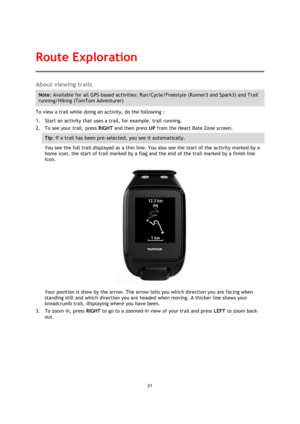 Page 2121 
 
 
 
About viewing trails 
Note: Available for all GPS-based activities: Run/Cycle/Freestyle (Runner3 and Spark3) and Trail 
running/Hiking (TomTom Adventurer)  
To view a trail while doing an activity, do the following : 
1. Start an activity that uses a trail, for example, trail running. 
2. To see your trail, press RIGHT and then press UP from the Heart Rate Zone screen. 
Tip: If a trail has been pre-selected, you see it automatically.  
You see the full trail displayed as a thin line. You also...