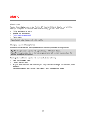 Page 3333 
 
 
 
About music 
You can store and play music on your TomTom GPS Watch and listen to it during your activities. 
After you have paired your headset and started an activity, you see a music screen. 
 Pairing headphones to watch 
 Wearing your headphones 
 Putting music on your watch 
 Playing music 
Note: Music is not available on all watch models. 
 
Charging supplied headphones 
Some TomTom GPS watches are supplied with their own headphones for listening to music. 
Tip: The headphones are...