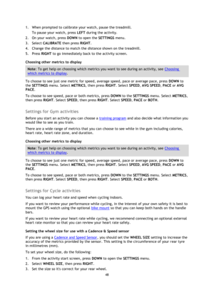 Page 4848 
 
 
 
1. When prompted to calibrate your watch, pause the treadmill.  
To pause your watch, press LEFT during the activity. 
2. On your watch, press DOWN to open the SETTINGS menu. 
3. Select CALIBRATE then press RIGHT. 
4. Change the distance to match the distance shown on the treadmill. 
5. Press RIGHT to go immediately back to the activity screen. 
Choosing other metrics to display 
Note: To get help on choosing which metrics you want to see during an activity, see Choosing 
which metrics to...