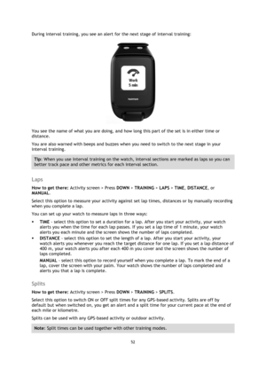 Page 5252 
 
 
 
During interval training, you see an alert for the next stage of interval training: 
 
You see the name of what you are doing, and how long this part of the set is in either time or 
distance. 
You are also warned with beeps and buzzes when you need to switch to the next stage in your 
interval training. 
Tip: When you use interval training on the watch, interval sections are marked as laps so you can 
better track pace and other metrics for each interval section.  
 
Laps 
How to get there:...