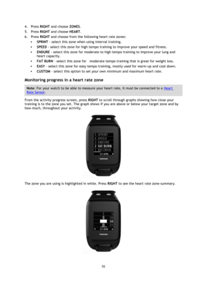 Page 5555 
 
 
 
4. Press RIGHT and choose ZONES. 
5. Press RIGHT and choose HEART. 
6. Press RIGHT and choose from the following heart rate zones: 
 SPRINT - select this zone when using interval training.  
 SPEED - select this zone for high tempo training to improve your speed and fitness. 
 ENDURE - select this zone for moderate to high tempo training to improve your lung and 
heart capacity.  
 FAT BURN - select this zone for    moderate tempo training that is great for weight loss.  
 EASY - select...