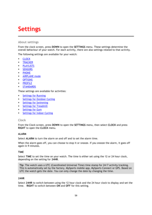 Page 5959 
 
 
 
About settings 
From the clock screen, press DOWN to open the SETTINGS menu. These settings determine the 
overall behaviour of your watch. For each activity, there are also settings related to that activity. 
The following settings are available for your watch: 
 CLOCK 
 TRACKER 
 PLAYLISTS 
 SENSORS 
 PHONE 
 AIRPLANE mode 
 OPTIONS 
 PROFILE 
 STANDARDS 
These settings are available for activities: 
 Settings for Running 
 Settings for Outdoor Cycling 
 Settings for Swimming 
...
