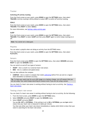 Page 6060 
 
 
 
Tracker 
Switching off activity tracking 
From the Clock screen on your watch, press DOWN to open the SETTINGS menu, then select 
TRACKER. Activity tracking is ON by default so select OFF to switch off activity tracking.  
GOALS 
From the Clock screen on your watch, press DOWN to open the SETTINGS menu, then select 
TRACKER. Press RIGHT to select GOALS.  
For more information, see Setting a daily activity goal. 
SLEEP 
From the Clock screen on your watch, press DOWN to open the SETTINGS menu,...
