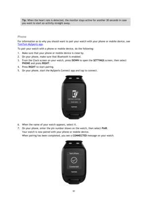 Page 6161 
 
 
 
Tip: When the heart rate is detected, the monitor stays active for another 30 seconds in case 
you want to start an activity straight away. 
  
Phone 
For information as to why you should want to pair your watch with your phone or mobile device, see 
TomTom MySports app. 
To pair your watch with a phone or mobile device, do the following: 
1. Make sure that your phone or mobile device is close by. 
2. On your phone, make sure that Bluetooth is enabled. 
3. From the Clock screen on your watch,...